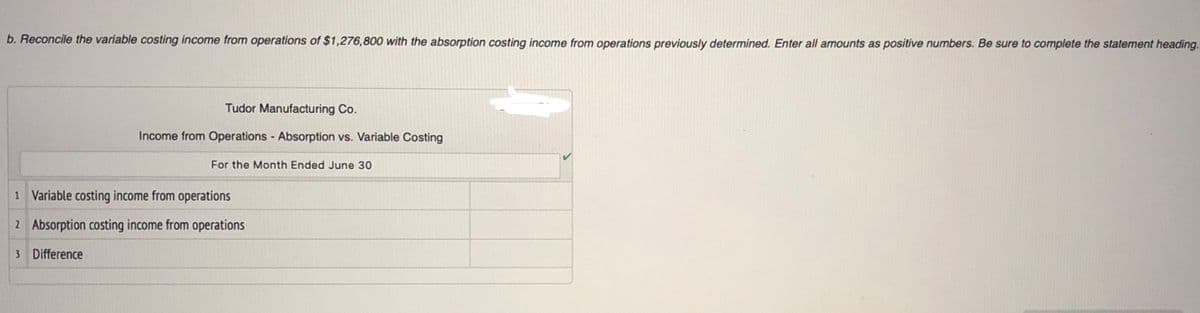 b. Reconcile the variable costing income from operations of $1,276,800 with the absorption costing income from operations previously determined. Enter all amounts as positive numbers. Be sure to complete the statement heading.
Tudor Manufacturing Co.
Income from Operations Absorption vs. Variable Costing
For the Month Ended June 30
1 Variable costing income from operations
2 Absorption costing income from operations
3 Difference
