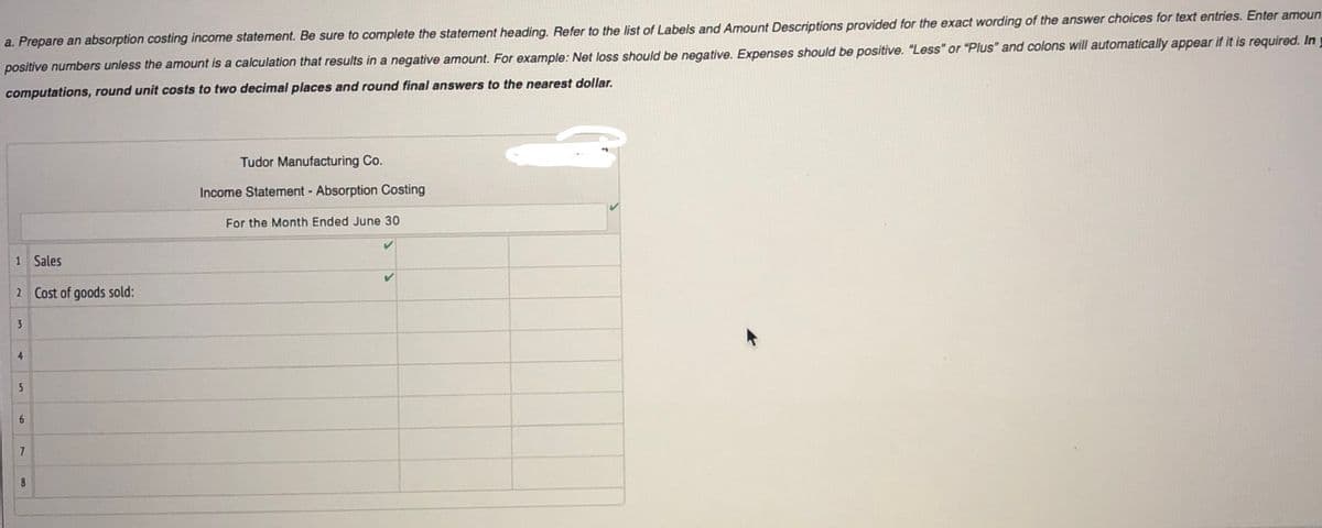 a. Prepare an absorption costing income statement. Be sure to complete the statement heading. Refer to the list of Labels and Amount Descriptions provided for the exact wording of the answer choices for text entries. Enter amoun:
positive numbers unless the amount is a calculation that results in a negative amount. For example: Net loss should be negative. Expenses should be positive. "Less" or "Plus" and colons will automatically appear if it is required. In
computations, round unit costs to two decimal places and round final answers to the nearest dollar.
Tudor Manufacturing Co.
Income Statement - Absorption Costing
For the Month Ended June 30
1 Sales
2 Cost of goods sold:
3
6.
7
8
4-
