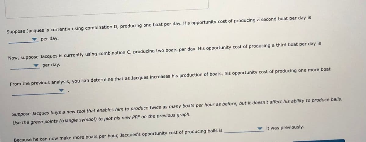 Suppose Jacques is currently using combination D, producing one boat per day. His opportunity cost of producing a second boat per day is
per day.
Now, suppose Jacques is currently using combination C, producing two boats per day. His opportunity cost of producing a third boat per day is
per day.
From the previous analysis, you can determine that as Jacques increases his production of boats, his opportunity cost of producing one more boat
Suppose Jacques buys a new tool that enables him to produce twice as many boats per hour as before, but it doesn't affect his ability to produce balls.
Use the green points (triangle symbol) to plot his new PPF on the previous graph.
Because he can now make more boats per hour, Jacques's opportunity cost of producing balls is
it was previously.
