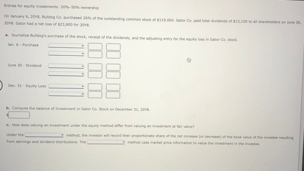 Entries for equity investments: 20%-50% ownership
On January 6, 20Y8, Bulldog Co. purchased 26% of the outstanding common stock of $119,000. Gator Co. paid total dividends of $13,100 to all shareholders on June 30,
20Y8. Gator had a net loss of $23,800 for 20Y8.
a. Journalize Bulldog's purchase of the stock, receipt of the dividends, and the adjusting entry for the equity loss in Gator Co. stock.
Jan. 6 - Purchase
June 30 - Dividend
Dec. 31 - Equity Loss
b. Compute the balance of Investment in Gator Co. Stock on December 31, 20Y8.
$4
c. How does valuing an investment under the equity method differ from valuing an investment at fair value?
Under the
method, the investor will record their proportionate share of the net increase (or decrease) of the book value of the investee resulting
from earnings and dividend distributions. The
method uses market price information to value the investment in the investee.
