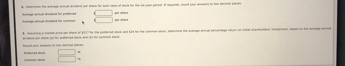 2. Determine the average annual dividend per share for each class of stock for the six-year period. If required, round your answers to two decimal places.
Average annual dividend for preferred
per share
Average annual dividend for common
per share
3. Assuming a market price per share of $217 for the preferred stock and $24 for the common stock, determine the average annual percentage return on initial shareholders' investment, based on the average annual
dividend per share (a) for preferred stock and (b) for common stock.
Round your answers to two decimal places.
Preferred stock
%
Common stock
%
