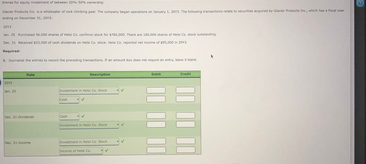 Entries for equity investment of between 20%-50% ownership
Glacier Products Inc. is a wholesaler of rock climbing gear. The company began operations on January 1, 20Y3. The following transactions relate to securities acquired by Glacier Products Inc., which has a fiscal year
ending on December 31, 20Y3:
20Y3
Jan. 25 Purchased 56,000 shares of Helsi Co. common stock for $760,000. There are 160,000 shares of Helsi Co. stock outstanding.
Dec. 31 Received $23,000 of cash dividends on Helsi Co. stock. Helsi Co. reported net income of $95,000 in 20Y3.
Required:
1. Journalize the entries to record the preceding transactions. If an amount box does not require an entry, leave it blank.
Date
Description
Debit
Credit
20Y3
Jan. 25
Investment in Helsi Co. Stock
Cash
Dec. 31-Dividends
Cash
Investment in Helsi Co. Stock
Dec. 31-Income
Investment in Helsi Co. Stock
Income of Helsi Co.
II II II
