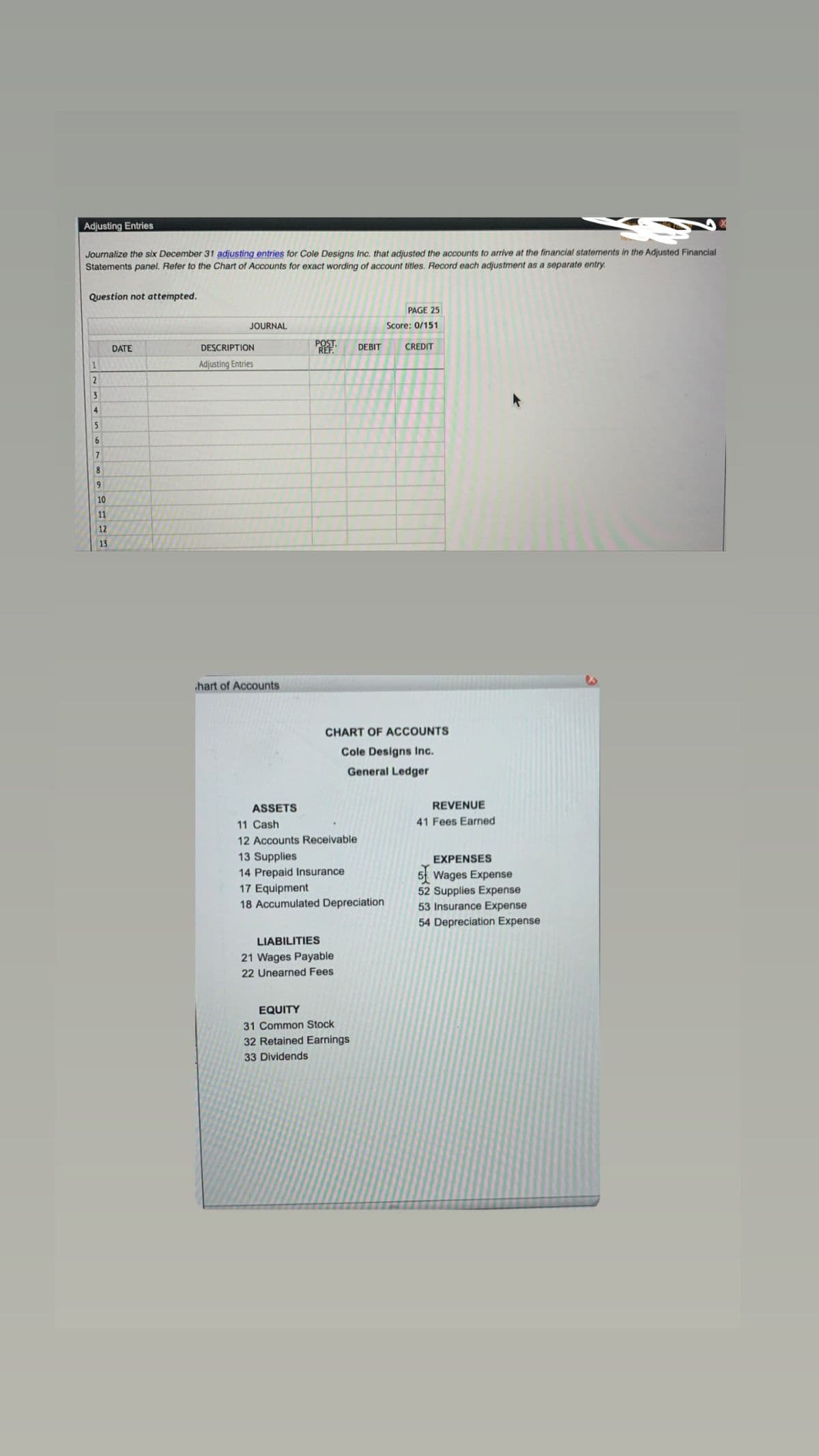 Adjusting Entries
Journalize the six December 31 adjusting entries for Cole Designs Inc. that adjusted the accounts to arrive at the financial statements in the Adjusted Financial
Statements panel. Refer to the Chart of Accounts for exact wording of account titles. Record each adjustment as a separate entry.
Question not attempted.
1
2
3
4
5
6
7
8
9
10
11
12
13
DATE
JOURNAL
DESCRIPTION
Adjusting Entries
hart of Accounts
ASSETS
PROPOSITIONIN
11 Cash
12 Accounts Receivable
13 Supplies
14 Prepaid Insurance
DEBIT
CHART OF ACCOUNTS
Cole Designs Inc.
General Ledger
17 Equipment
18 Accumulated Depreciation
LIABILITIES
21 Wages Payable
22 Unearned Fees
EQUITY
31 Common Stock
32 Retained Earnings
33 Dividends
PAGE 25
Score: 0/151
CREDIT
REVENUE
41 Fees Earned
EXPENSES
5 Wages Expense
52 Supplies Expense
53 Insurance Expense
54 Depreciation Expense