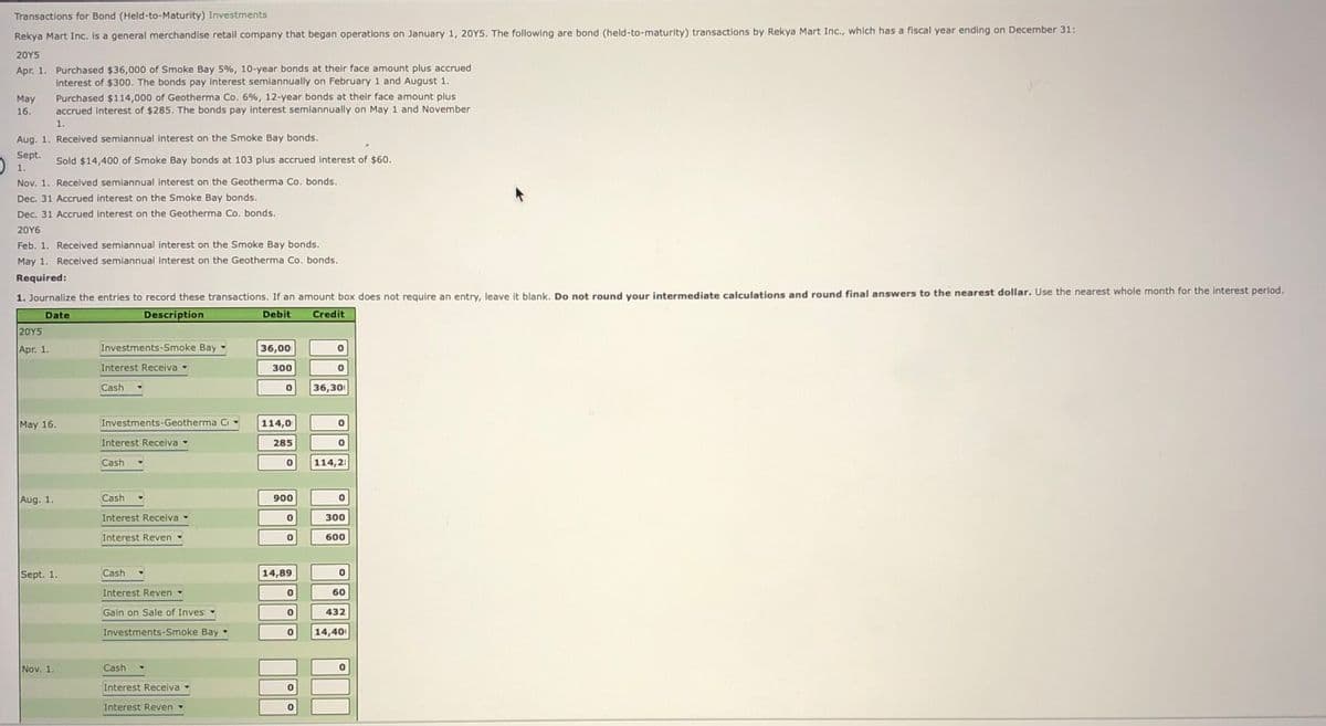 Transactions for Bond (Held-to-Maturity) Investments
Rekya Mart Inc. is a general merchandise retail company that began operations on January 1, 20Y5. The following are bond (held-to-maturity) transactions by Rekya Mart Inc., which has a fiscal year ending on December 31:
20Υ5
Apr. 1. Purchased $36,000 of Smoke Bay 5%, 10-year bonds at their face amount plus accrued
interest of $300. The bonds pay interest semiannually on February 1 and August 1.
Purchased $114,000 of Geotherma Co. 6%, 12-year bonds at their face amount plus
accrued Interest of $285. The bonds pay interest semiannually on May 1 and November
1.
May
16.
Aug. 1. Recelived semiannual interest on the Smoke Bay bonds.
Sept.
O 1.
Nov. 1. Recelved semiannual interest on the Geotherma Co. bonds.
Sold $14,400 of Smoke Bay bonds at 103 plus accrued interest of $60.
Dec. 31 Accrued interest on the Smoke Bay bonds.
Dec. 31 Accrued interest on the Geotherma Co. bonds.
20Y6
Feb. 1. Received semiannual interest on the Smoke Bay bonds.
May 1. Receilved semiannual Interest on the Geotherma Co. bonds.
Required:
1. Journalize the entries to record these transactions. If an amount box does not require an entry, leave it blank, Do not round vour intermediate calculations and round final answers to the nearest dollar. Use the nearest whole month for the interest period.
Date
Description
Debit
Credit
|20Υ5
Apr. 1.
Investments-Smoke Bay
36,00
Interest Receiva
300
Cash-
36,30
May 16.
Investments-Geotherma Ci
114,0
Interest Receiva
285
Cash -
114,21
Aug. 1
Cash -
900
Interest Receiva-
300
Interest Reven
600
Sept. 1
Cash .
14,89
Interest Reven
60
-
Gain on Sale of Inves-
432
Investments-Smoke Bay
14,40
Nov. 1.
Cash
Interest Receiva
Interest Reven

