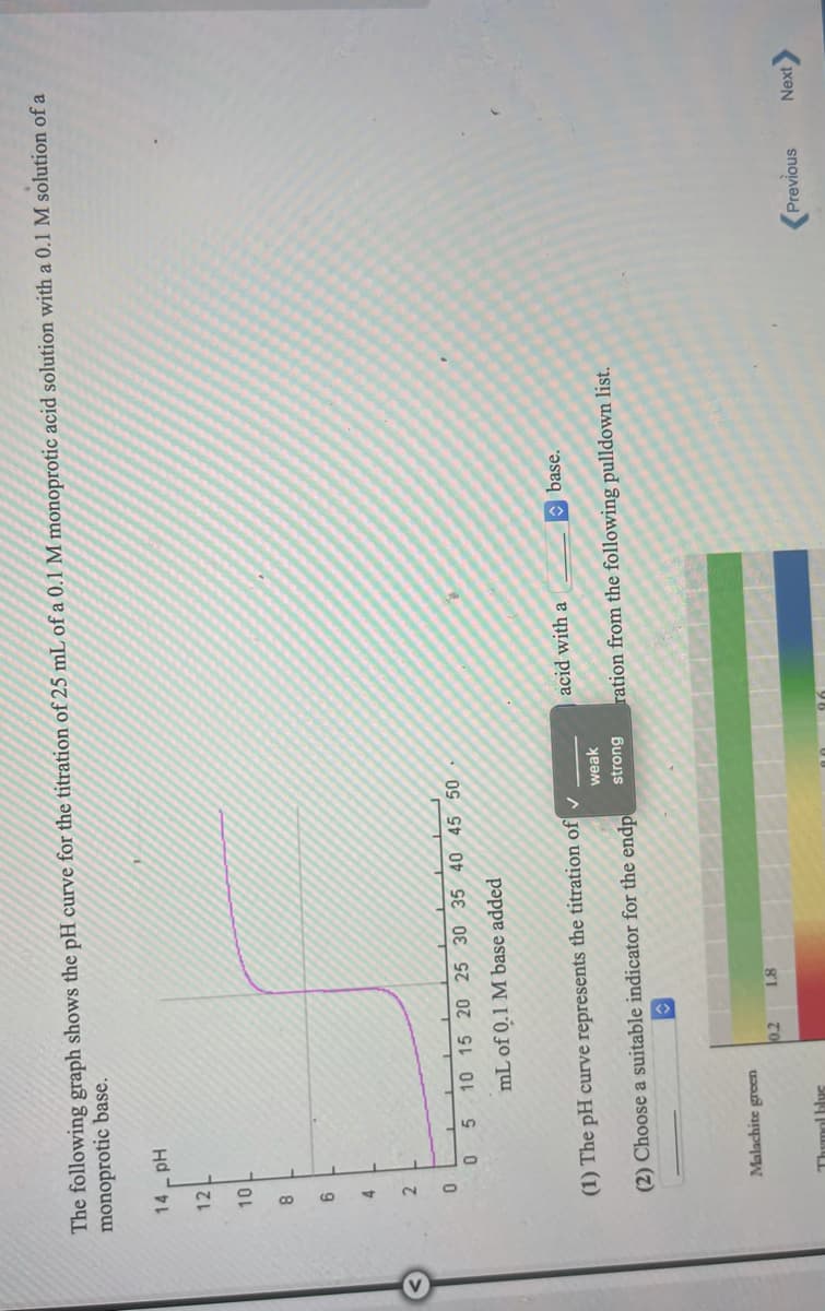 The following graph shows the pH curve for the titration of 25 mL of a 0.1 M monoprotic acid solution with a 0.1 M solution of a
monoprotic base.
14- pH
12
8.
2.
5 10 15 20 25 30 35 40 45 50
mL of 0.1 M base added
acid with a
base.
(1) The pH curve represents the titration of v
weak
(2) Choose a suitable indicator for the endp
strong
ration from the following pulldown list.
Malachite green
TO
Thymol bluc
Next
