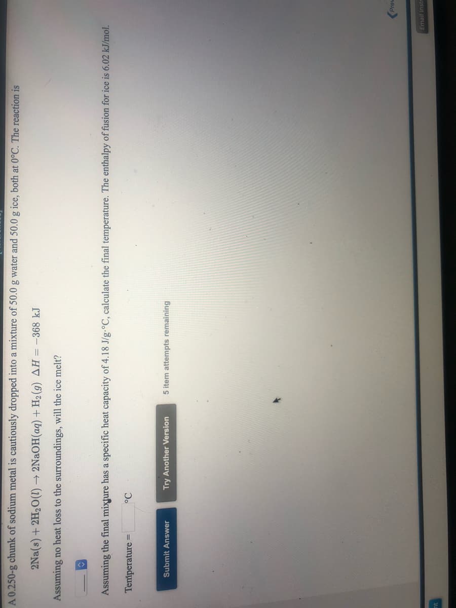A 0.250-g chunk of sodium metal is cautiously dropped into a mixture of 50.0 g water and 50.0 g ice, both at 0°C. The reaction is
2Na(s) + 2H20(1) → 2NAOH(aq) + H2 (g) AH = -368 kJ
Assuming no heat loss to the surroundings, will the ice melt?
Assuming the final mixture has a specific heat capacity of 4.18 J/g-°C, calculate the final temperature. The enthalpy of fusion for ice is 6.02 kJ/mol.
Temiperature =
Submit Answer
Try Another Version
5 item attempts remaining
Prew
Email Instr
