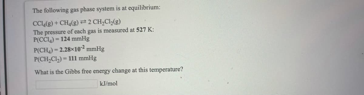 The following gas phase system is at equilibrium:
CCL(g) + CH4(g)2 CH2C1½(g)
The pressure of each gas is measured at 527 K:
P(CCL4) = 124 mmHg
P(CH4) = 2.28×10² mmHg
P(CH,Cl) =
= 111 mmHg
What is the Gibbs free energy change at this temperature?
kJ/mol
