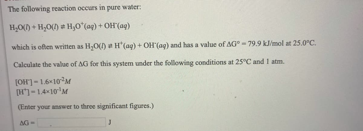 The following reaction occurs in pure water:
H,O(1) + H,0(1) 2 H;O*(aq) + OH´(aq)
which is often written as H,O() H"(aq) + OH (aq) and has a value of AG° = 79.9 kJ/mol at 25.0°C.
Calculate the value of AG for this system under the following conditions at 25°C and 1 atm.
[OH]]= 1.6×102M
[H] = 1.4x10'M
(Enter your answer to three significant figures.)
AG =
J
