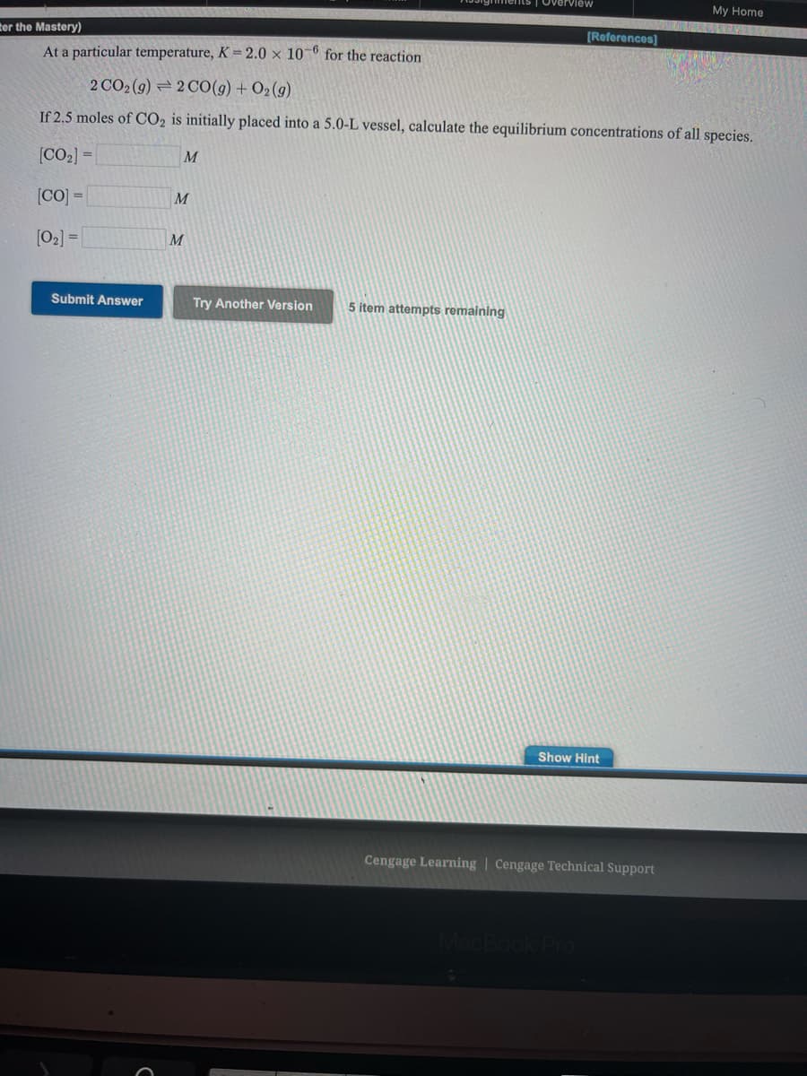 ents | Overview
My Home
ter the Mastery)
[References]
At a particular temperature, K =2.0 × 10-6 for the reaction
2 CO2 (g) = 2 C0(g) + O2(g)
If 2.5 moles of CO2 is initially placed into a 5.0-L vessel, calculate the equilibrium concentrations of all species.
[CO2] =
M
[CO] =
M
[02] =|
Submit Answer
Try Another Version
5 item attempts remaining
Show Hint
Cengage Learning | Cengage Technical Support
