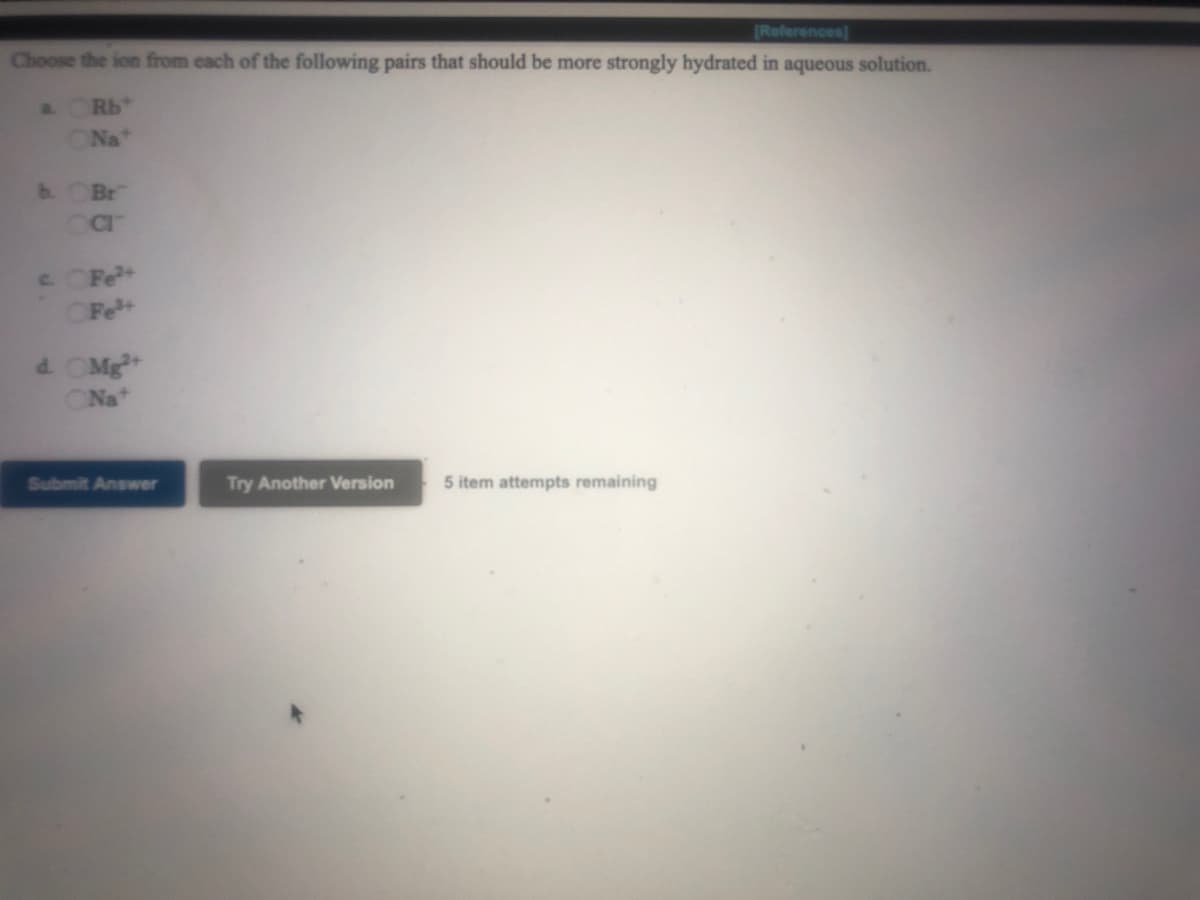 (References)
Choose the ion from cach of the following pairs that should be more strongly hydrated in aqueous solution.
a.
Rb
Na"
b. OBr
C. CFe+
OFe+
d. OMg
Na
Submit Answer
Try Another Version
5 item attempts remaining
