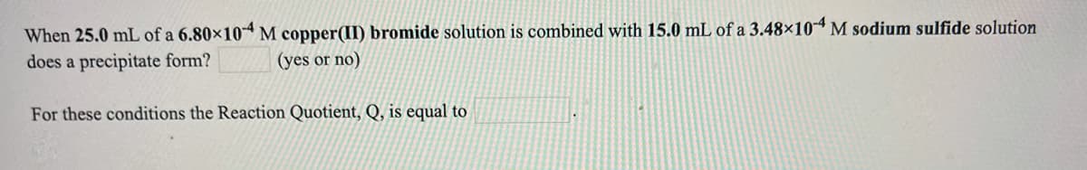 When 25.0 mL of a 6.80×104 M copper(II) bromide solution is combined with 15.0 mL of a 3.48×104 M sodium sulfide solution
does a precipitate form?
(yes or no)
For these conditions the Reaction Quotient, Q, is equal to
