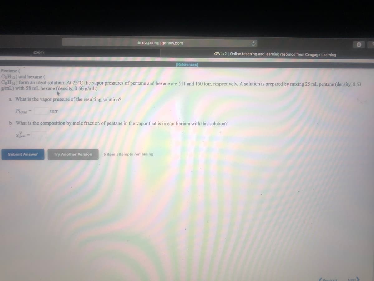 A cvg.cengagenow.com
Zoom
OWLV2 | Online teaching and learning resource from Cengage Learning
[References)
Pentane (
C3H12) and hexane (
CH14) form an ideal solution. At 25°C the vapor pressures of pentane and hexane are 511 and 150 torr, respectively. A solution is prepared by mixing 25 mL pentane (density, 0.63
g/mL) with 58 mL hexane (density, 0.66 g/mL).
a. What is the vapor pressure of the resulting solution?
Protal =
torr
b. What is the composition by mole fraction of pentane in the vapor that is in equilibrium with this solution?
Xpen
Submit Answer
Try Another Version
5 item attempts remaining
