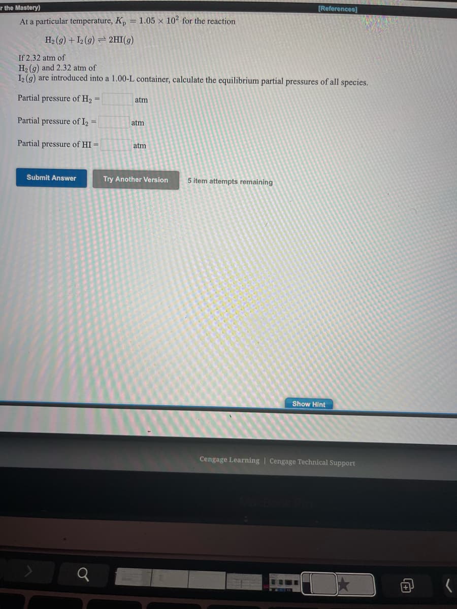 r the Mastery)
[References]
At a particular temperature, K, = 1.05 × 10² for the reaction
H2 (g) + I2 (g) = 2HI(g)
If 2,32 atm of
H2 (g) and 2.32 atm of
L (9) are introduced into a 1.00-L container, calculate the equilibrium partial pressures of all species.
Partial pressure of H2 =
atm
Partial pressure of I2 =
atm
Partial pressure of HI =
atm
Submit Answer
Try Another Version
5 item attempts remaining
Show Hint
Cengage Learning | Cengage Technical Support
向
