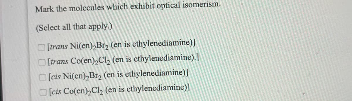 Mark the molecules which exhibit optical isomerism.
(Select all that apply.)
[trans Ni(en),Br2 (en is ethylenediamine)]
O [trans Co(en),Cl2 (en is ethylenediamine).]
[cis Ni(en),Br2 (en is ethylenediamine)]
O [cis Co(en),Cl, (en is ethylenediamine)]
