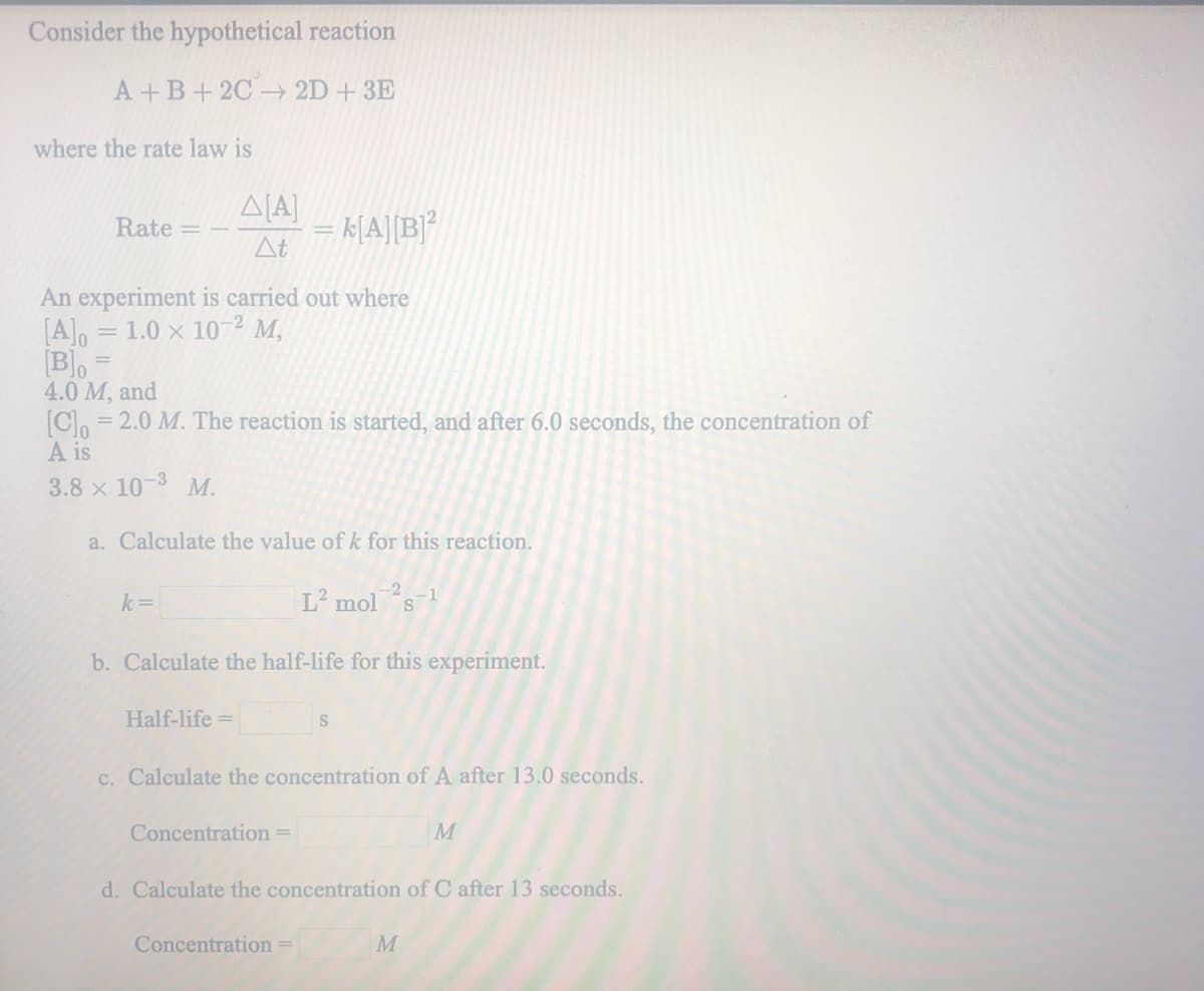 Consider the hypothetical reaction
A+B+2C 2D+ 3E
where the rate law is
Rate =
k[A][B]*
At
An experiment is carried out where
= 1.0 x 102 M,
[A], =
[B]o
4.0 M, and
= 2.0 M. The reaction is started, and after 6.0 seconds, the concentration of
A is
3.8 x 10-3 M.
a. Calculate the value of k for this reaction.
L mol s
-1
k=
b. Calculate the half-life for this experiment.
Half-life =
c. Calculate the concentration of A after 13.0 seconds.
Concentration =
M
d. Calculate the concentration of C after 13 seconds.
Concentration =
M
