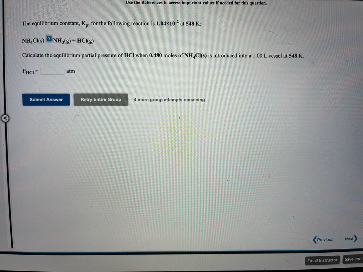 Use the References to access important values if needed for this question.
The equilibrium constant, K„, for the following reaction is 1.04×10² at 548 K:
NH,CI(s)
NH3(g) + HCI(g)
Calculate the equilibrium partial pressure of HCl when 0.480 moles of NH,Cl(s) is introduced into a 1.00 L vessel at 548 K.
PHCI =
atm
Submit Answer
Retry Entire Group
4 more group attempts remaining
Previous
Next
Email Instructor
Save and
