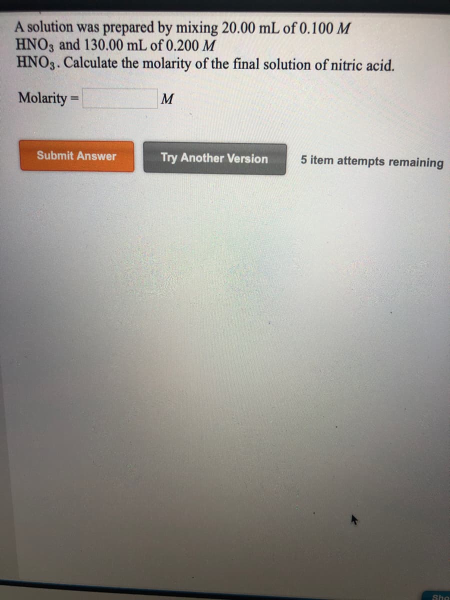 A solution was prepared by mixing 20.00 mL of 0.100 M
HNO3 and 130.00 mL of 0.200M
HNO3. Calculate the molarity of the final solution of nitric acid.
Molarity =
M
