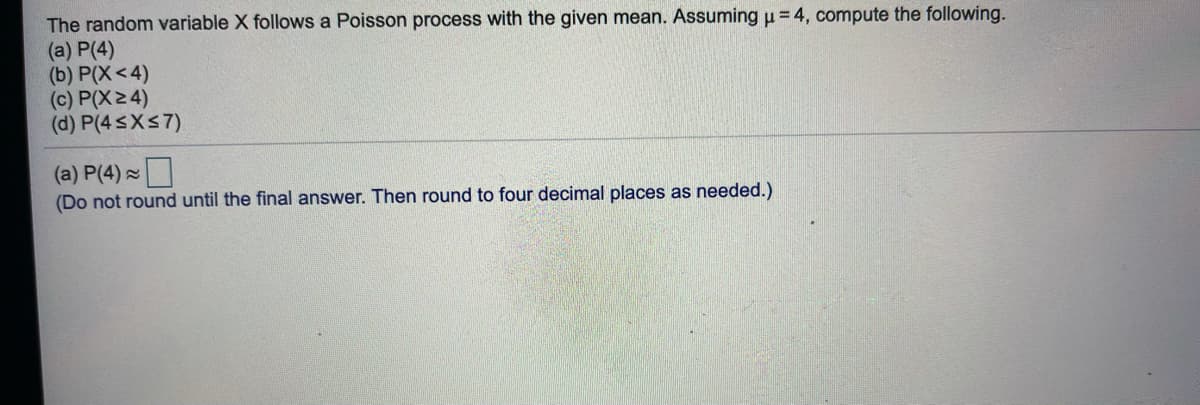 The random variable X follows a Poisson process with the given mean. Assuming u = 4, compute the following.
(a) P(4)
(b) P(X<4)
(c) P(X2 4)
(d) P(4SXS7)
(a) P(4)
(Do not round until the final answer. Then round to four decimal places as needed.)
