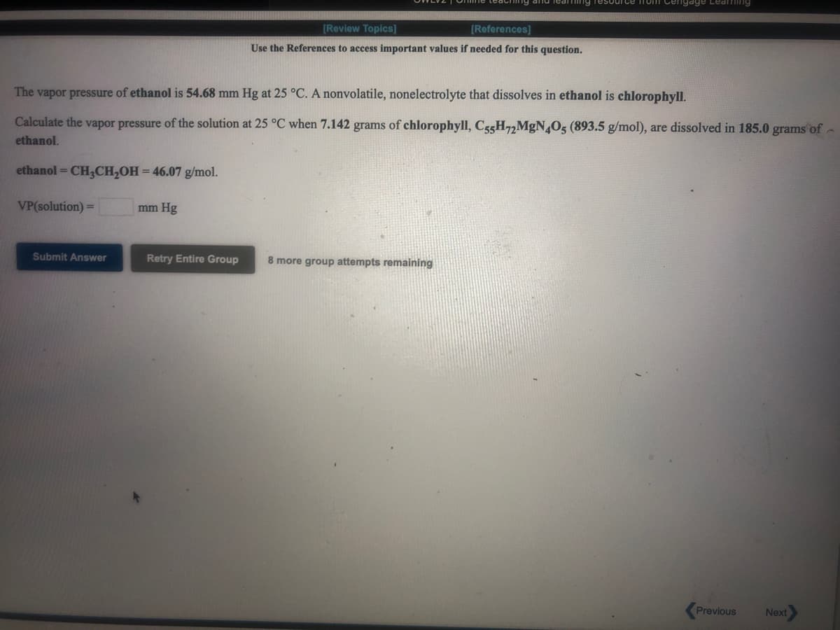 ing Tesou
Tom Cengage Leaning
[Review Topics]
[References]
Use the References to access important values if needed for this question.
The vapor pressure of ethanol is 54.68 mm Hg at 25 °C. A nonvolatile, nonelectrolyte that dissolves in ethanol is chlorophyll.
Calculate the vapor pressure of the solution at 25 °C when 7.142 grams of chlorophyll, CgsH,,MgN,O5 (893.5 g/mol), are dissolved in 185.0 grams of
ethanol.
ethanol = CH,CH,OH = 46.07 g/mol.
VP(solution) =
mm Hg
Submit Answer
Retry Entire Group
8 more group attempts remaining
Previous
Next
