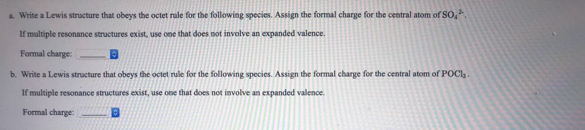 a. Write a Lewis structure that obeys the octet rule for the following species. Assign the formal charge for the central atom of SO4.
If multiple resonance structures exist, use one that does not involve an expanded valence.
Formal charge:
b. Write a Lewis structure that obeys the octet rule for the following species. Assign the formal charge for the central atom of POC13.
If multiple resonance structures exist, use one that does not involve an expanded valence.
Formal charge:
