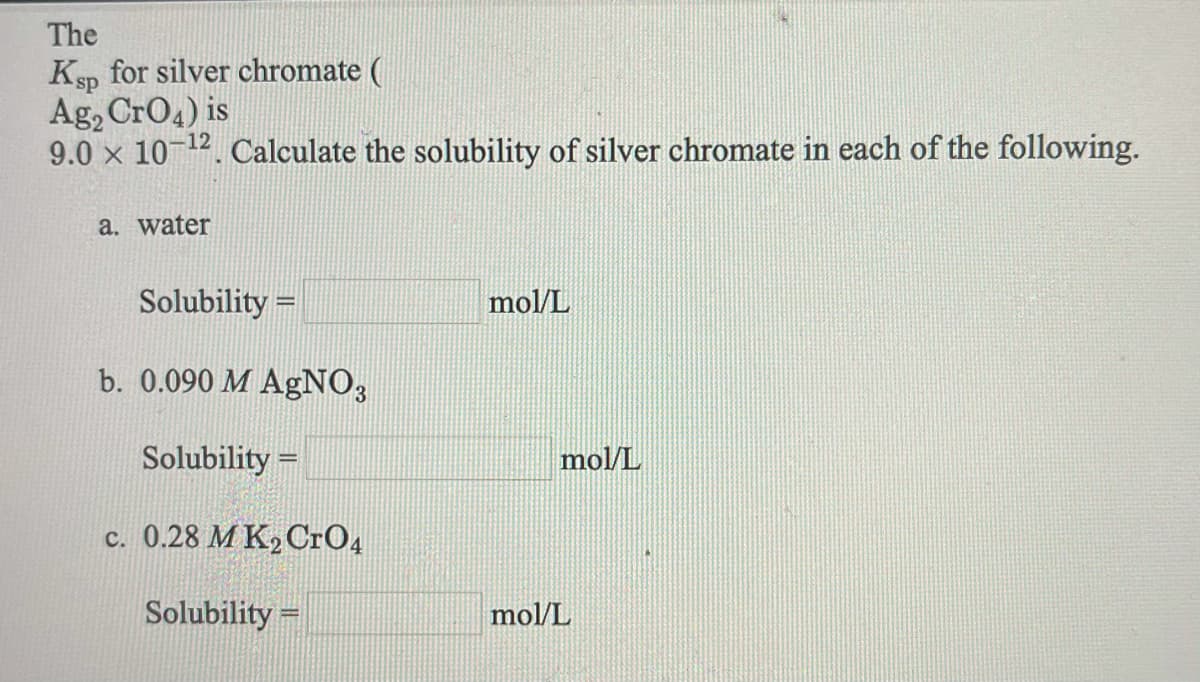 The
Ksp for silver chromate (
Ag, CrO4) is
9.0 x 10 12. Calculate the solubility of silver chromate in each of the following.
a. water
Solubility =
mol/L
b. 0.090 M AgNO;
Solubility =
mol/L
c. 0.28 M K2 CrO4
Solubility =
mol/L
