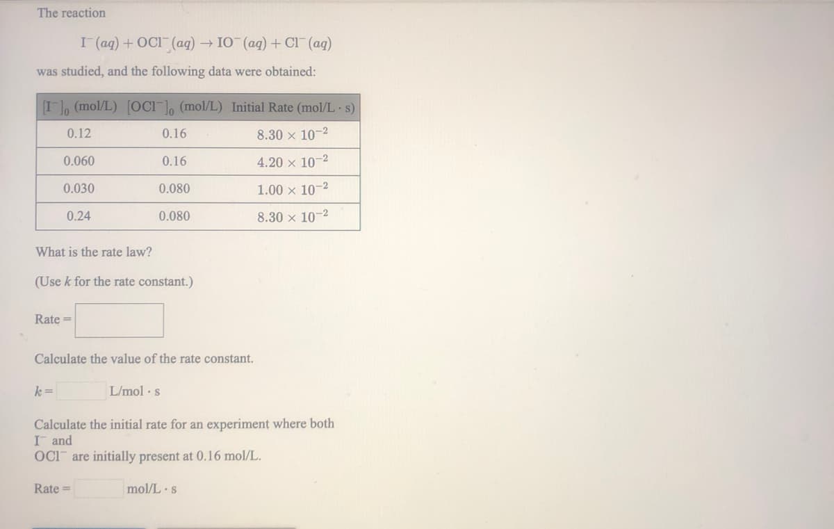 The reaction
I (aq) + OCI (aq) → IO (ag) + Cl (ag)
was studied, and the following data were obtained:
I (mol/L) [OCi ], (mol/L) Initial Rate (mol/L s)
0.12
0.16
8.30 x 10-2
0.060
0.16
4.20 x 10-2
0.030
0.080
1.00 x 10-2
0.24
0.080
8.30 x 10-2
What is the rate law?
(Use k for the rate constant.)
Rate =
Calculate the value of the rate constant.
k =
L/mol · s
Calculate the initial rate for an experiment where both
I and
OCI are initially present at 0.16 mol/L.
Rate =
mol/L s
