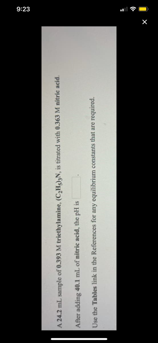 9:23
A 24.2 mL sample of 0.393 M triethylamine, (C,Hg),N, is titrated with 0.363 M nitric acid.
After adding 40.1 mL of nitric acid, the pH is
Use the Tables link in the References for any equilibrium constants that are required.
