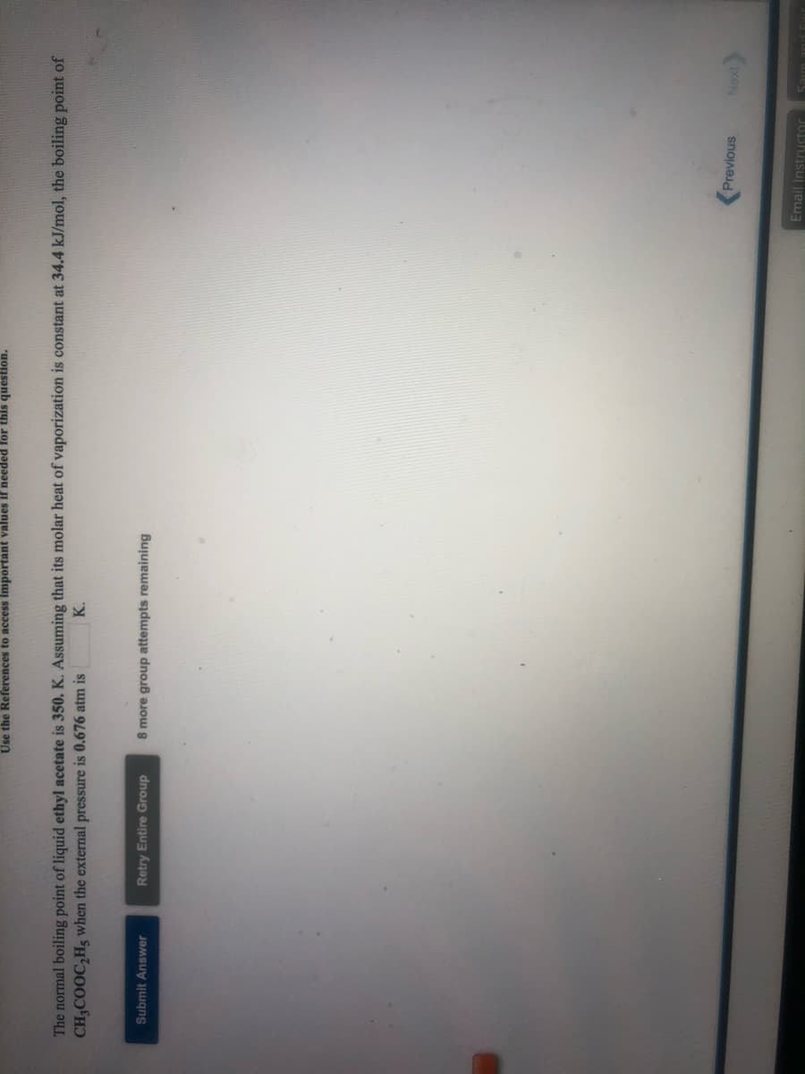 Use the References to access important values if needed for this question.
The normal boiling point of liquid ethyl acetate is 350. K. Assuming that its molar heat of vaporization is constant at 34.4 kJ/mol, the boiling point of
CH3COOC,H3 when the external pressure is 0.676 atm is
K.
Retry Entire Group
8 more group attempts remaining
Submit Answer
Previous
Email Instructor
