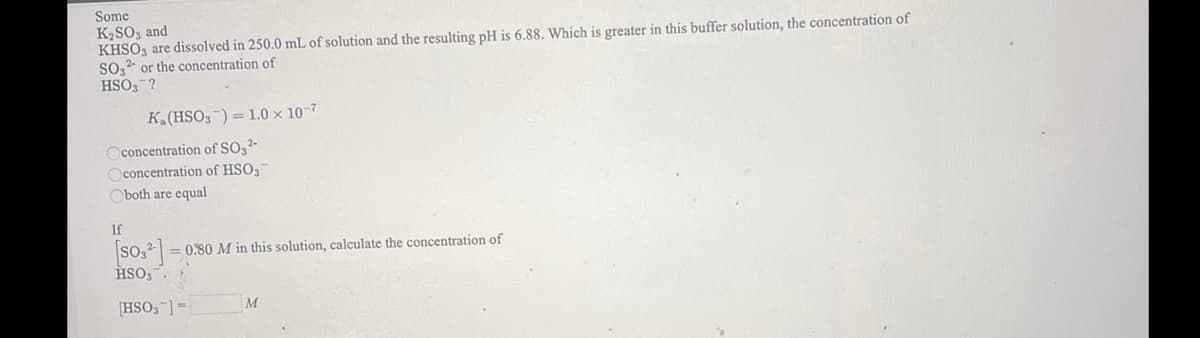 Some
K2SO3 and
KHSO, are dissolved in 250.0 mL of solution and the resulting pH is 6.88. Which is greater in this buffer solution, the concentration of
So, or the concentration of
HSO3-?
K.(HSO3-) = 1.0 x 10-7
Oconcentration of SO3²-
Oconcentration of HSO3
Oboth are equal
If
(so.]
HSO,.
= 0.80 M in this solution, calculate the concentration of
[HSO,-] =
