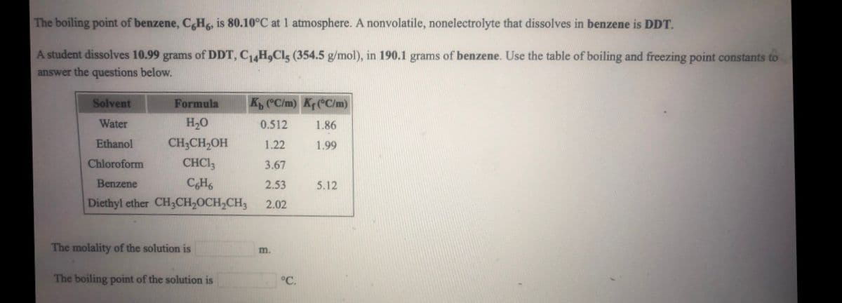 The boiling point of benzene, C,H, is 80.10°C at 1 atmosphere. A nonvolatile, nonelectrolyte that dissolves in benzene is DDT.
A student dissolves 10.99 grams of DDT, C14H,Cls (354.5 g/mol), in 190.1 grams of benzene. Use the table of boiling and freezing point constants to
answer the questions below.
Solvent
Formula
K, C/m) K(°C/m)
Water
H20
0.512
1.86
Ethanol
CH;CH,OH
1.22
1.99
Chloroform
CHCI3
3.67
Benzene
CH
2.53
5.12
Diethyl ether CH3CH2OCH,CH3
2.02
The molality of the solution is
m.
The boiling point of the solution is
°C.
