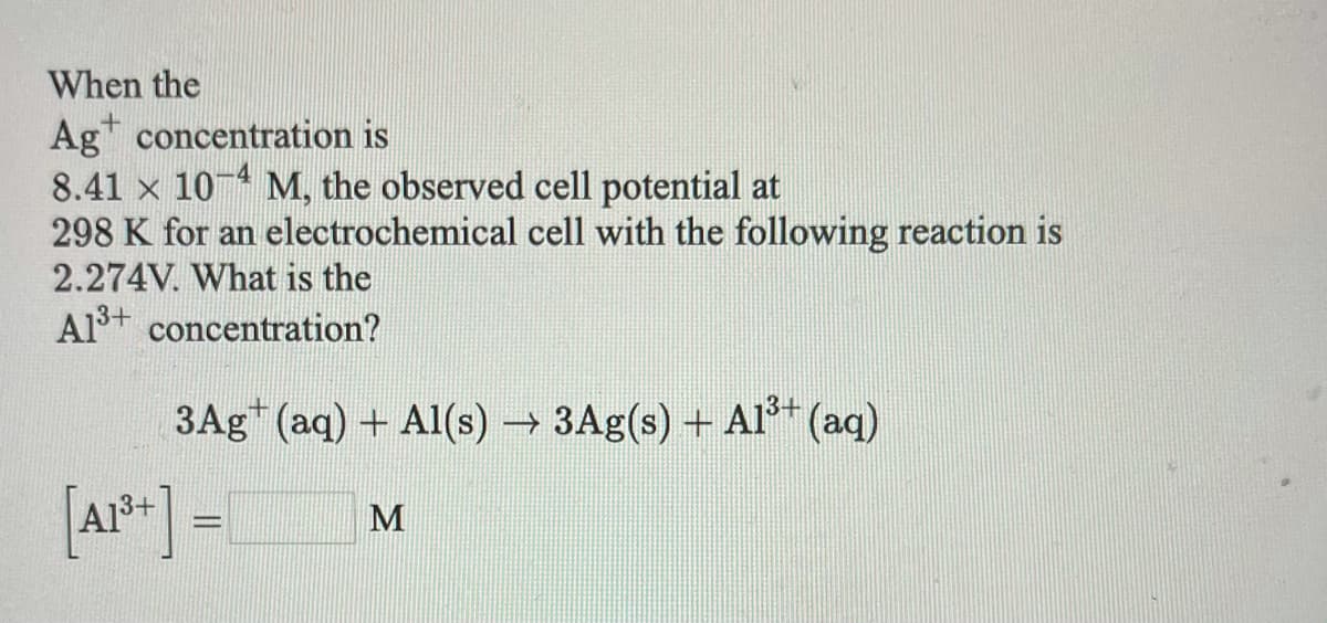 When the
Ag concentration is
8.41 x 10 M, the observed cell potential at
298 K for an electrochemical cell with the following reaction is
2.274V. What is the
Al+ concentration?
3Ag+ (aq) + Al(s) 3Ag(s) + AIs+ (aq)
[Ar*+] =
M
