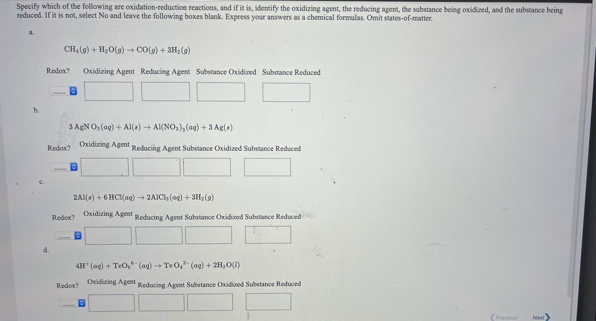 Specify which of the following are oxidation-reduction reactions, and if it is, identify the oxidizing agent, the reducing agent, the substance being oxidized, and the substance being
reduced. If it is not, select No and leave the following boxes blank. Express your answers as a chemical formulas. Omit states-of-matter.
a.
CH4 (9) + H2O(g) → CO(g) + 3H2 (g)
Redox?
Oxidizing Agent Reducing Agent Substance Oxidized Substance Reduced
b.
3 AgN O3 (ag) + Al(s) → Al(NO3), (ag) +3 Ag(s)
Redox?
Oxidizing Agent Reducing Agent Substance Oxidized Substance Reduced
2Al(s) + 6 HC1(aq) → 2AIC13 (ag) + 3H2 (g)
Redox?
Oxidizing Agent Reducing Agent Substance Oxidized Substance Reduced
d.
4H (aq) + TeO, (aq) → Te O4² (aq) + 2H2O(1)
Redox?
Oxidizing Agent Reducing Agent Substance Oxidized Substance Reduced
(Previous
Next
