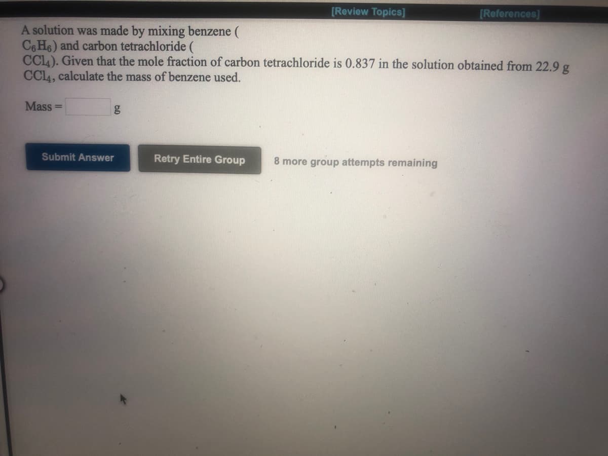 [Review Topics]
[References]
A solution was made by mixing benzene (
C6 H6) and carbon tetrachloride (
CCL). Given that the mole fraction of carbon tetrachloride is 0.837 in the solution obtained from 22.9 g
CCL4, calculate the mass of benzene used.
Mass =
Submit Answer
Retry Entire Group
8 more group attempts remaining
