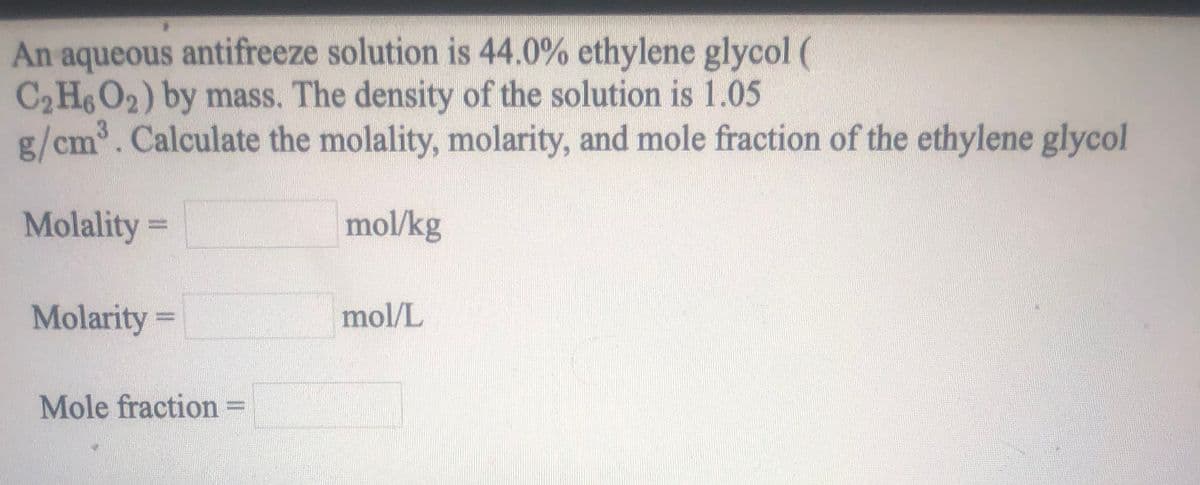 An aqueous antifreeze solution is 44.0% ethylene glycol (
C2 H6O2) by mass. The density of the solution is 1.05
g/cm³. Calculate the molality, molarity, and mole fraction of the ethylene glycol
Molality =
mol/kg
Molarity =
mol/L
Mole fraction
