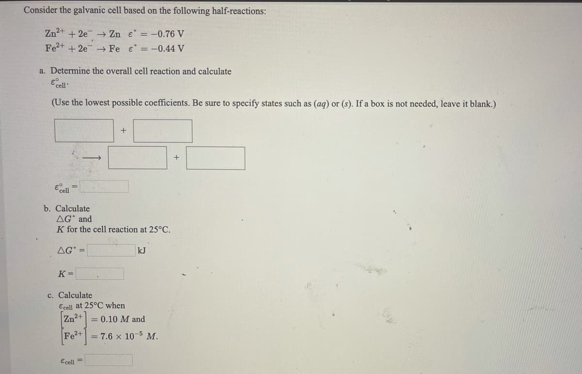 Consider the galvanic cell based on the following half-reactions:
Zn2+ + 2e → Zn e = -0.76 V
Fe2+ + 2e – Fe e = -0.44 V
a. Determine the overall cell reaction and calculate
(Use the lowest possible coefficients. Be sure to specify states such as (ag) or (s). If a box is not needed, leave it blank.)
E cell
b. Calculate
AG° and
K for the cell reaction at 25°C.
AG° =
kJ
K =
c. Calculate
Ecell at 25°C when
Zn2+
= 0.10 M and
Fe2+
= 7.6 x 10-5 M.
Ecell =
