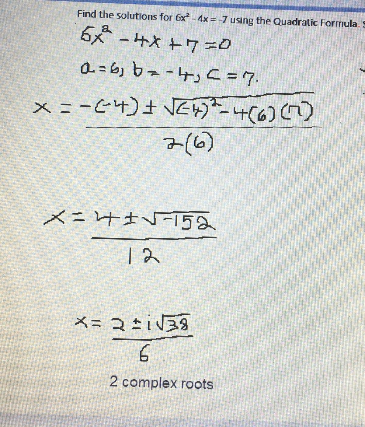 Find the solutions for 6x² - 4x = -7 using the Quadratic Formula. S
5x-4x+7=0
a=6₁b = -4₁ <= 7.
x = −(²4) ± √√²4)*-4(6) (7)
2(6)
X= 4√²-152
12
x=2+i√√39
6.
2 complex roots