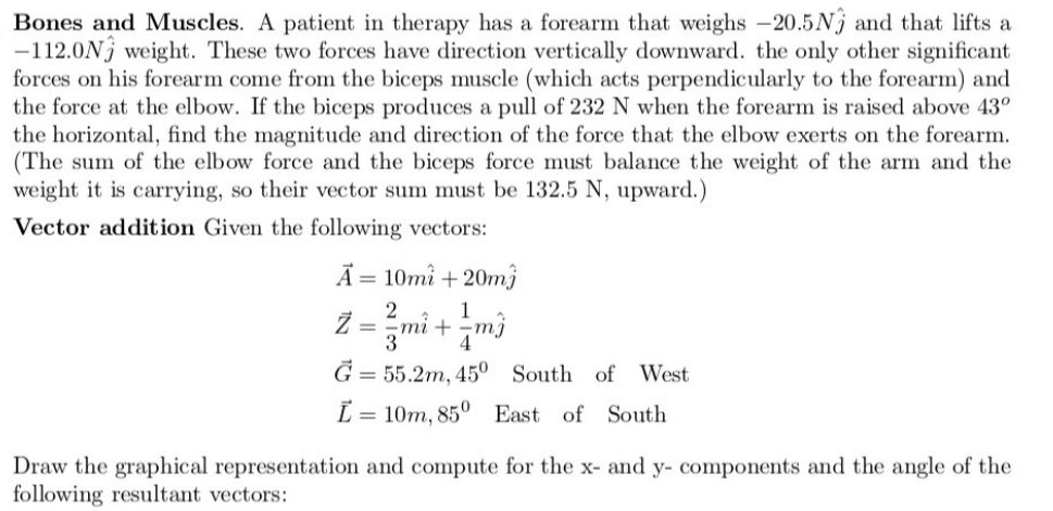 Bones and Muscles. A patient in therapy has a forearm that weighs -20.5N and that lifts a
-112.0N weight. These two forces have direction vertically downward. the only other significant
forces on his forearm come from the biceps muscle (which acts perpendicularly to the forearm) and
the force at the elbow. If the biceps produces a pull of 232 N when the forearm is raised above 43°
the horizontal, find the magnitude and direction of the force that the elbow exerts on the forearm.
(The sum of the elbow force and the biceps force must balance the weight of the arm and the
weight it is carrying, so their vector sum must be 132.5 N, upward.)
Vector addition Given the following vectors:
Ã = 10mi +20mj
1
= -mi + mj
4
G= 55.2m, 45° South of West
L
10m, 85° East of South
Draw the graphical representation and compute for the x- and y- components and the angle of the
following resultant vectors: