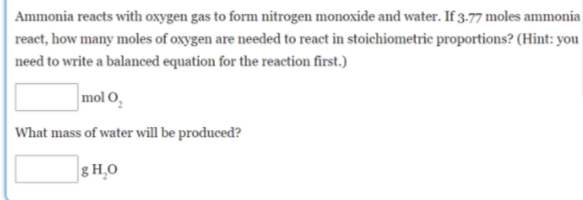 Ammonia reacts with oxygen gas to form nitrogen monoxide and water. If 3.77 moles ammonia
react, how many moles of oxygen are needed to react in stoichiometric proportions? (Hint: you
need to write a balanced equation for the reaction first.)
mol O,
What mass of water will be produced?
g H,0
