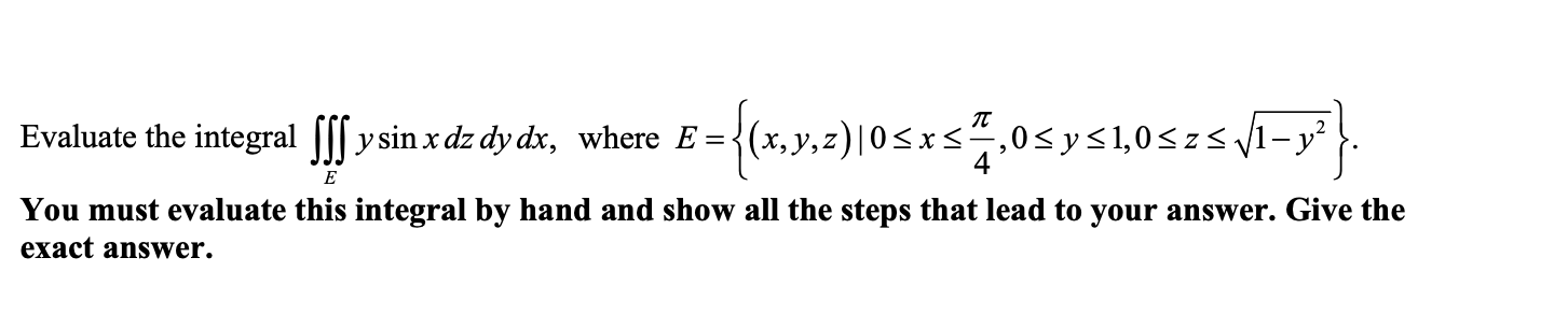 Evaluate the integral ||| y sin x dz dy dx, where E ={(x,
{(x,y,2)|0<x<
xs4,0<y<1,0<zs V1- y²
E
You must evaluate this integral by hand and show all the steps that lead to your answer. Give the
exact answWer.
