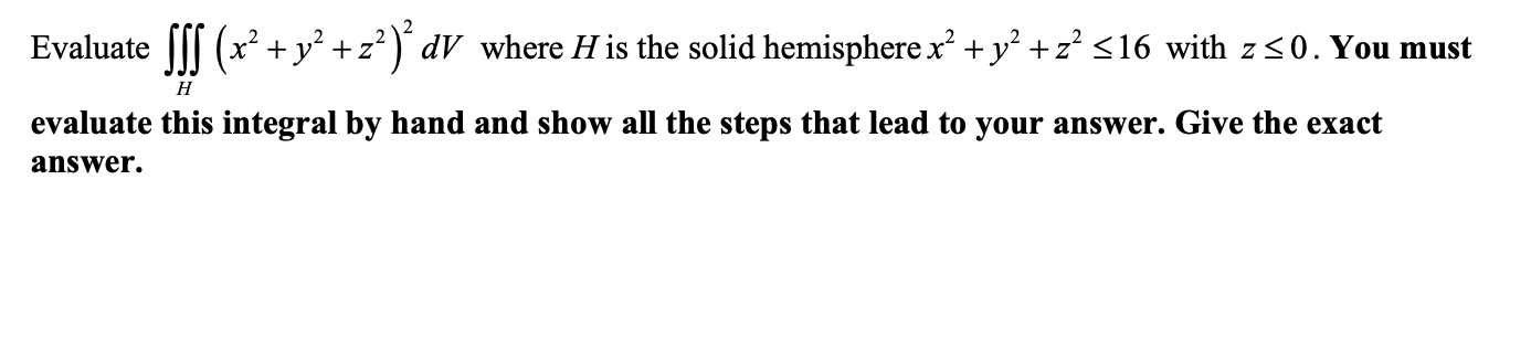 Evaluate ||| (x² +y² +z² )¨ dV_where H is the solid hemisphere x² +y² +z² <16 with z<0. You must
H
evaluate this integral by hand and show all the steps that lead to your answer. Give the exact
answer.
