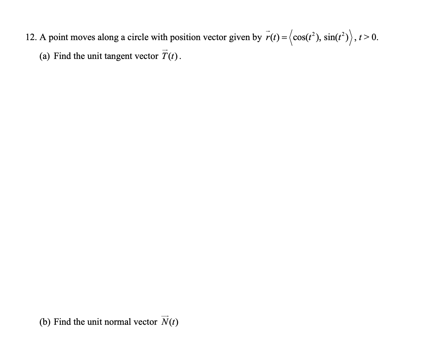 12. A point moves along a circle with position vector given by r(t) = (cos(t'), sin(t²)), t>0.
(a) Find the unit tangent vector T(t).
(b) Find the unit normal vector N(t)
