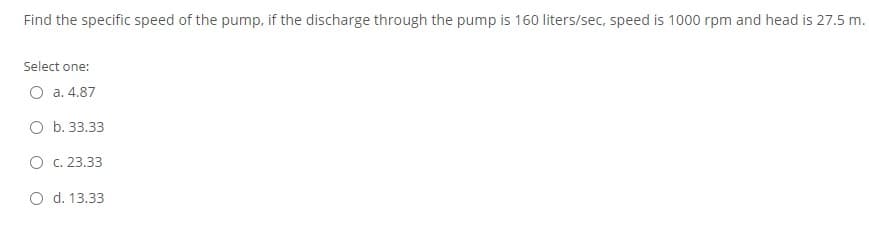 Find the specific speed of the pump, if the discharge through the pump is 160 liters/sec, speed is 1000 rpm and head is 27.5 m.
Select one:
O a. 4.87
O b. 33.33
O c. 23.33
O d. 13.33
