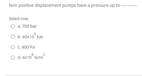 Non positive displacement pumps have a pressure up to
Select one:
O a. 700 bar
O b. 40x10 bar
O c. 400 Pa
2
O d. 4x10° N/m
