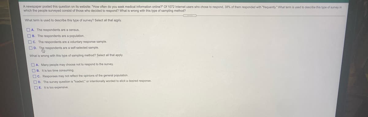 1072 Internet users who chose to respond, 38% of them responded with "frequently." What term is used to describe this type of survey in
A newspaper posted this question on its website: "How often do you seek medical information online?"
which the people surveyed consist of those who decided to respond? What is wrong with this type of sampling method?
What term is used to describe this type of survey? Select all that apply.
O A. The respondents are a census.
O B. The respondents are a population.
O C. The respondents are a voluntary response sample.
O D. The respondents are a self-selected sample.
What is wrong with this type of sampling method? Select all that apply.
O A. Many people may choose not to respond to the survey.
O B. It is too time consuming.
OC. Responses may not reflect the opinions of the general population.
O D. The survey question is "loaded," or intentionally worded to elicit a desired response.
O E. It is too expensive.
