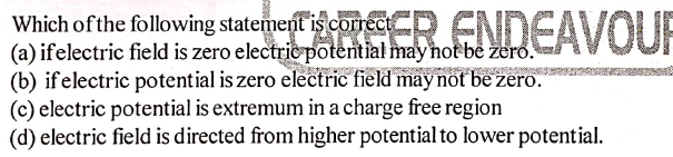 RSER.ENDEAVOUR
Which of the following statement is correct
(a) ifelectric field is zero electric potential may not be zero.
(b) if electric potential is zero electric field may not be zero.
(c) electric potential is extremum in a charge free region
(d) electric field is directed from higher potential to lower potential.
