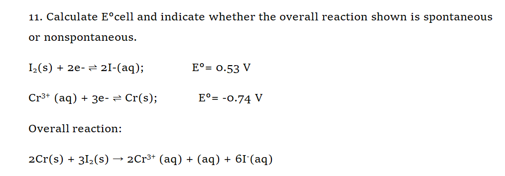 11. Calculate E°cell and indicate whether the overall reaction shown is spontaneous
or nonspontaneous.
I(s) + 2e- → 2I-(aq);
E°= 0.53 V
Cr3+ (aq) + 3e- = Cr(s);
E°= -0.74 V
Overall reaction:
2Cr(s) + 312(s) → 2Cr³* (aq) + (aq) + 6I'(aq)
