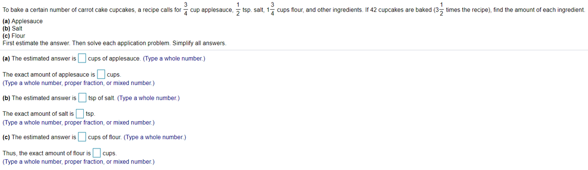 3
1
3
1
To bake a certain number of carrot cake cupcakes, a recipe calls for - cup applesauce, - tsp. salt, 1, cups flour, and other ingredients. If 42 cupcakes are baked (3, times the recipe), find the amount of each ingredient.
(a) Applesauce
(b) Salt
(c) Flour
First estimate the answer. Then solve each application problem. Simplify all answers.
(a) The estimated answer is
cups of applesauce. (Type a whole number.)
The exact amount of applesauce is cups.
(Type a whole number, proper fraction, or mixed number.)
(b) The estimated answer is
tsp of salt. (Type a whole number.)
The exact amount of salt is
tsp.
(Type a whole number, proper fraction, or mixed number.)
(c) The estimated answer is cups of flour. (Type a whole number.)
Thus, the exact amount of flour is cups.
(Type a whole number, proper fraction, or mixed number.)
