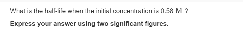 What is the half-life when the initial concentration is 0.58 M ?
Express your answer using two significant figures.
