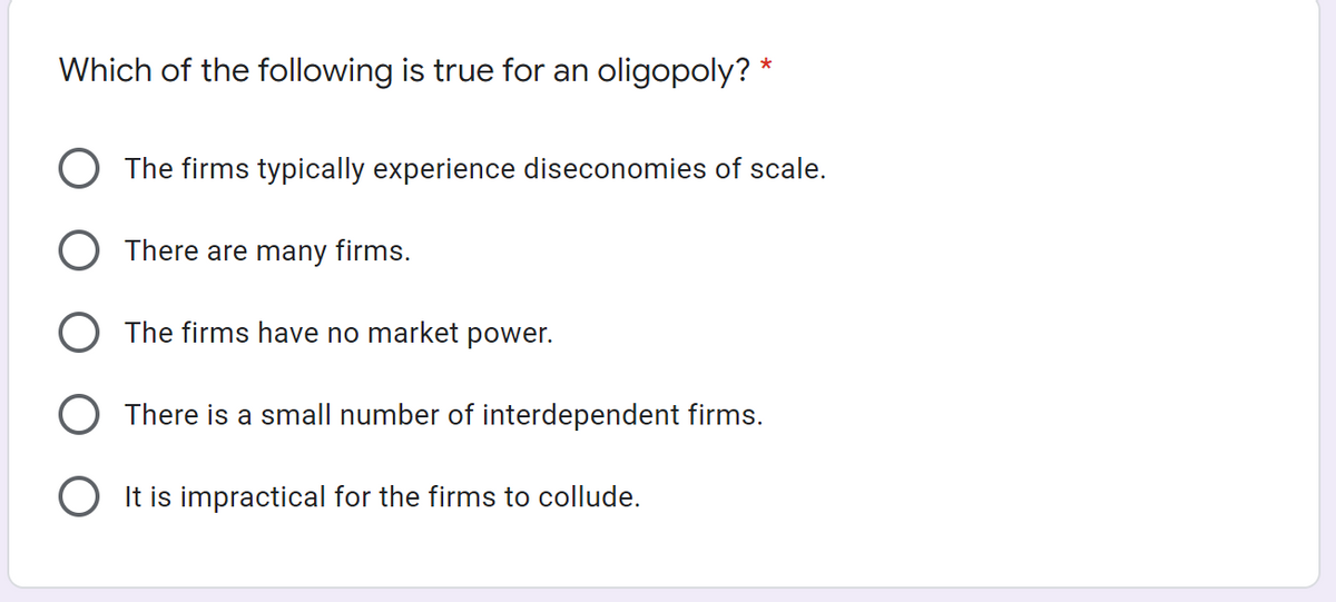 Which of the following is true for an oligopoly? *
O The firms typically experience diseconomies of scale.
O There are many firms.
O The firms have no market power.
O There is a small number of interdependent firms.
O It is impractical for the firms to collude.
