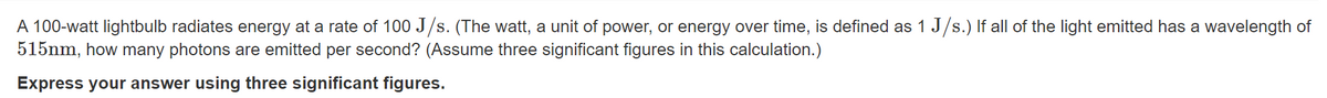 A 100-watt lightbulb radiates energy at a rate of 100 J/s. (The watt, a unit of power, or energy over time, is defined as 1 J/s.) If all of the light emitted has a wavelength of
515nm, how many photons are emitted per second? (Assume three significant figures in this calculation.)
Express your answer using three significant figures.
